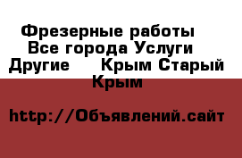 Фрезерные работы  - Все города Услуги » Другие   . Крым,Старый Крым